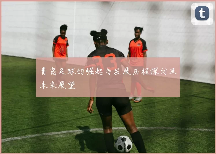 青岛足球的崛起与发展历程探讨及未来展望