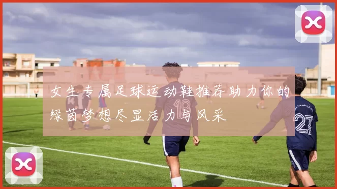 女生专属足球运动鞋推荐助力你的绿茵梦想尽显活力与风采