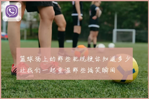 篮球场上的那些犯规梗你知道多少让我们一起重温那些搞笑瞬间